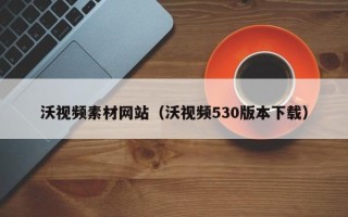 南平沃视频素材网站（沃视频530版本下载）
