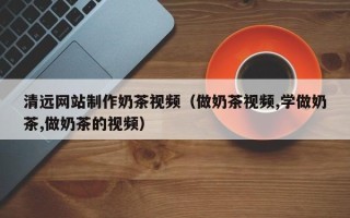 南平清远网站制作奶茶视频（做奶茶视频,学做奶茶,做奶茶的视频）