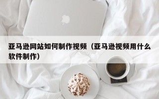 南平亚马逊网站如何制作视频（亚马逊视频用什么软件制作）